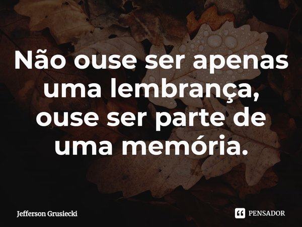 ⁠Não ouse ser apenas uma lembrança, ouse ser parte de uma memória.... Frase de Jefferson Grusiecki.