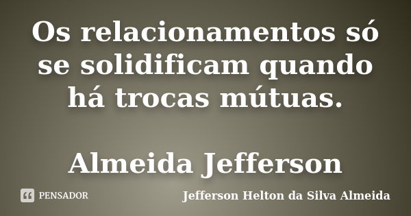 Os relacionamentos só se solidificam quando há trocas mútuas. Almeida Jefferson... Frase de jefferson helton da silva almeida.