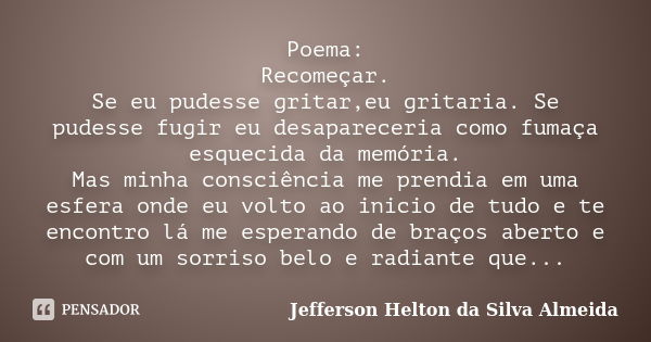 Poema: Recomeçar. Se eu pudesse gritar,eu gritaria. Se pudesse fugir eu desapareceria como fumaça esquecida da memória. Mas minha consciência me prendia em uma ... Frase de jefferson helton da silva almeida.