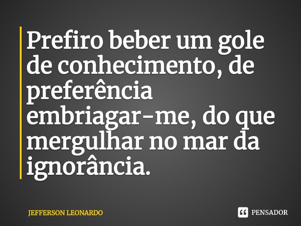 ⁠Prefiro beber um gole de conhecimento, de preferência embriagar-me, do que mergulhar no mar da ignorância.... Frase de JEFFERSON LEONARDO.