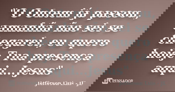 "O Ontem já passou, amanhã não sei se chegarei, eu quero hoje Tua presença aqui...Jesus"... Frase de Jefferson Luis - JL.