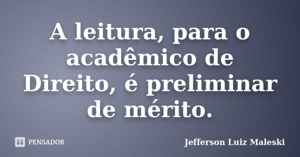 A leitura, para o acadêmico de Direito, é preliminar de mérito.... Frase de Jefferson Luiz Maleski.