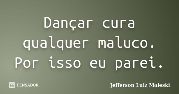 Dançar cura qualquer maluco. Por isso eu parei.... Frase de Jefferson Luiz Maleski.