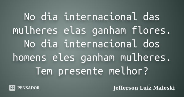 No dia internacional das mulheres elas ganham flores. No dia internacional dos homens eles ganham mulheres. Tem presente melhor?... Frase de Jefferson Luiz Maleski.