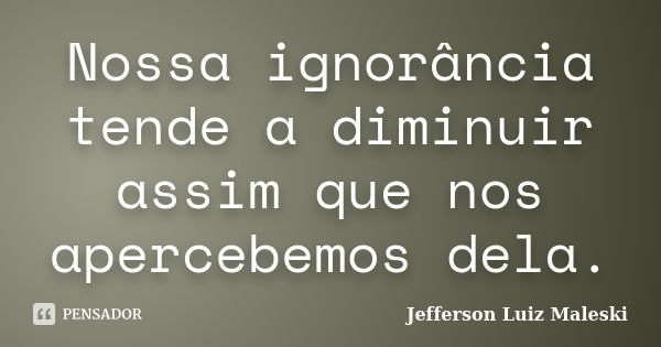 Nossa ignorância tende a diminuir assim que nos apercebemos dela.... Frase de Jefferson Luiz Maleski.