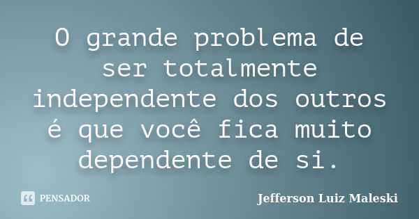 O grande problema de ser totalmente independente dos outros é que você fica muito dependente de si.... Frase de Jefferson Luiz Maleski.