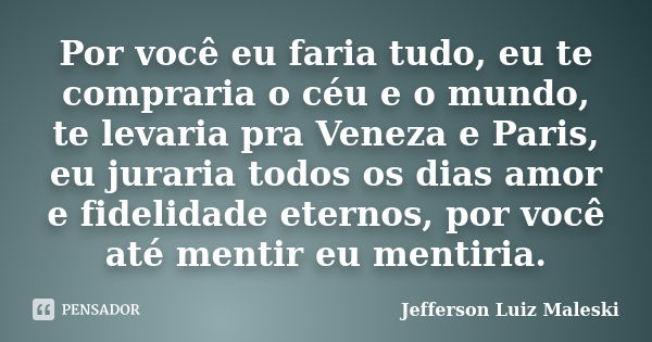 Por você eu faria tudo, eu te compraria o céu e o mundo, te levaria pra Veneza e Paris, eu juraria todos os dias amor e fidelidade eternos, por você até mentir ... Frase de Jefferson Luiz Maleski.