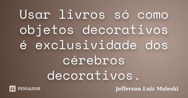 Usar livros só como objetos decorativos é exclusividade dos cérebros decorativos.... Frase de Jefferson Luiz Maleski.