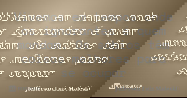 Vivemos em tempos onde os ignorantes é quem mandam. Os sábios têm coisas melhores para se ocupar... Frase de Jefferson Luiz Maleski.