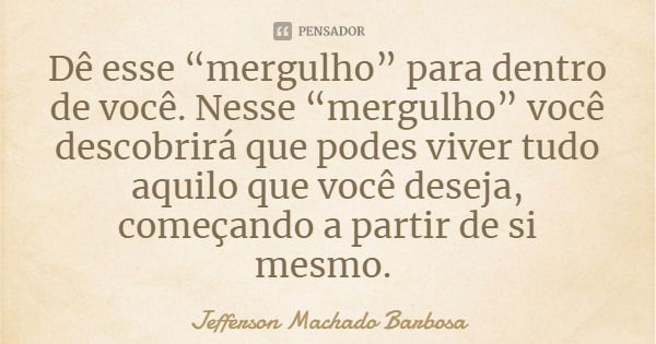 Dê esse “mergulho” para dentro de você. Nesse “mergulho” você descobrirá que podes viver tudo aquilo que você deseja, começando a partir de si mesmo.... Frase de Jefferson Machado Barbosa.