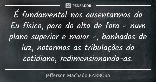 É fundamental nos ausentarmos do Eu físico, para do alto de fora - num plano superior e maior -, banhados de luz, notarmos as tribulações do cotidiano, redimens... Frase de Jefferson Machado Barbosa.