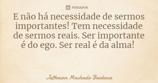 E não há necessidade de sermos importantes! Tem necessidade de sermos reais. Ser importante é do ego. Ser real é da alma!... Frase de Jefferson Machado Barbosa.