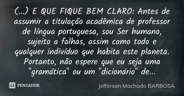 (...) E QUE FIQUE BEM CLARO: Antes de assumir a titulação acadêmica de professor de língua portuguesa, sou Ser humano, sujeito a falhas, assim como todo e qualq... Frase de Jefferson Machado Barbosa.