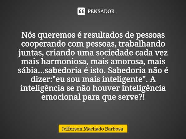 ⁠Nós queremos é resultados de pessoas cooperando com pessoas, trabalhando juntas, criando uma sociedade cada vez mais harmoniosa, mais amorosa, mais sábia...sab... Frase de Jefferson Machado BARBOSA.