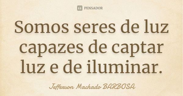 Somos seres de luz capazes de captar luz e de iluminar.... Frase de Jefferson Machado Barbosa.