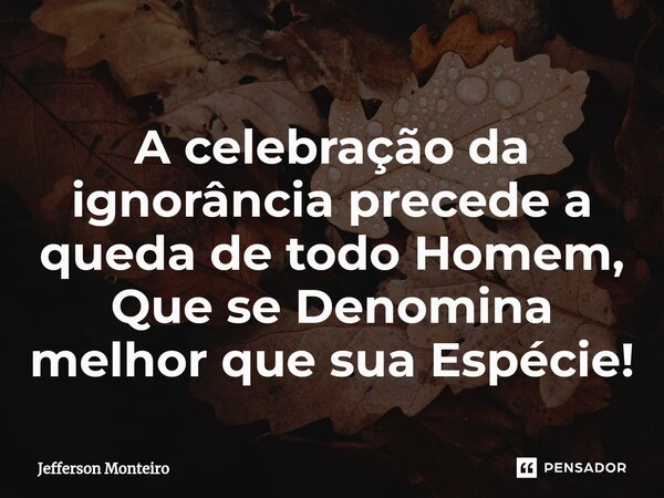 ⁠A celebração da ignorância precede a queda de todo Homem, Que se Denomina melhor que sua Espécie!... Frase de Jefferson monteiro.