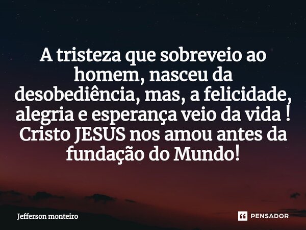 ⁠A tristeza que sobreveio ao homem, nasceu da desobediência, mas, a felicidade, alegria e esperança veio da vida !
Cristo JESUS nos amou antes da fundação do Mu... Frase de Jefferson monteiro.