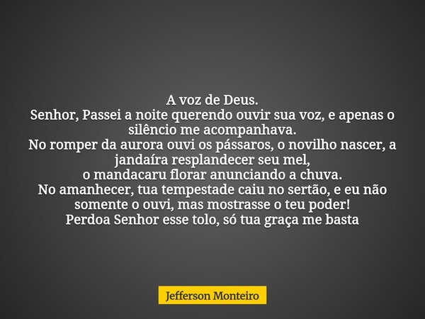 A voz de Deus. Senhor, Passei a noite querendo ouvir sua voz, eapenas o silêncio me acompanhava. No romper da aurora ouvi os pássaros, o novilho nascer, a janda... Frase de Jefferson Monteiro.