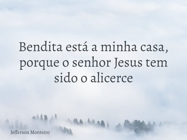 Bendita está a minha casa, porque o senhor Jesus tem sido o alicerce... Frase de Jefferson Monteiro.