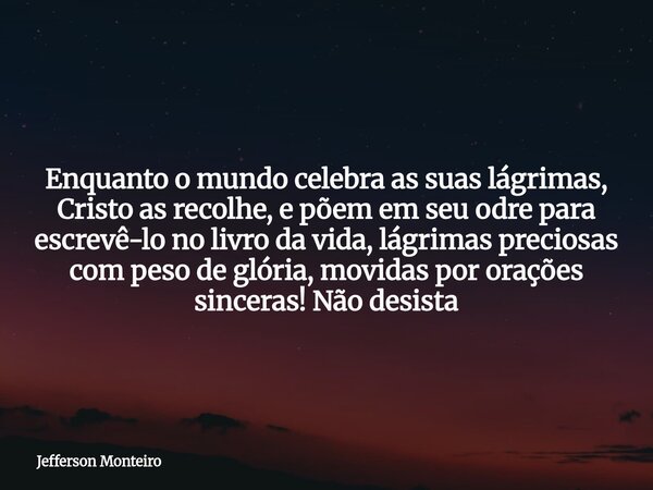 Enquanto o mundo celebra as suas lágrimas, Cristo as recolhe, e põem em seu odre para escrevê-lo no livro da vida, lágrimas preciosas com peso de glória, movida... Frase de Jefferson Monteiro.
