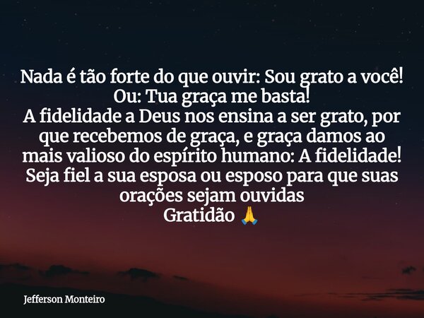 Nada é tão forte do que ouvir: Sou grato a você! Ou: Tua graça me basta! A fidelidade a Deus nos ensina a ser grato, por que recebemos de graça, egraça damos ao... Frase de Jefferson Monteiro.