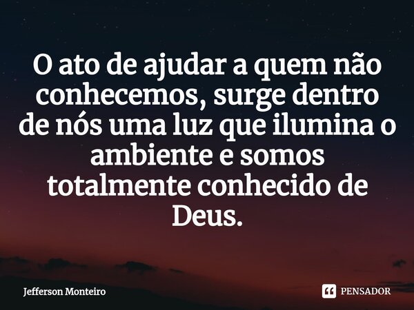 ⁠O ato de ajudar a quem não conhecemos, surge dentro de nós uma luz que ilumina o ambiente esomos totalmente conhecido de Deus.... Frase de Jefferson monteiro.