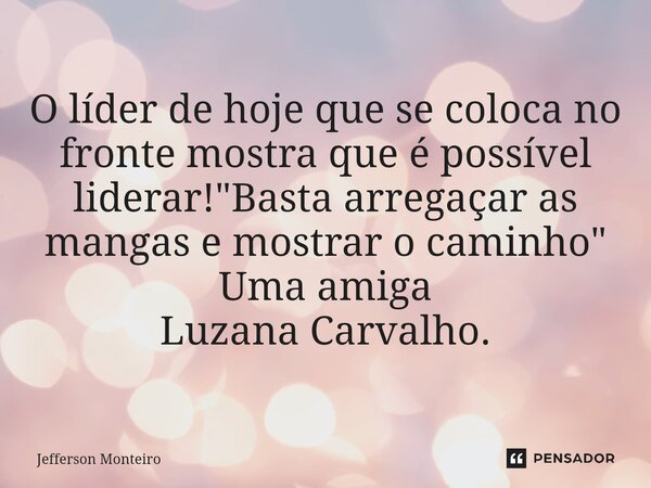 O líder de hoje que se coloca no fronte mostra que é possível liderar! "Basta arregaçar as mangas e mostrar o caminho" Uma amiga Luzana Carvalho.... Frase de Jefferson monteiro.