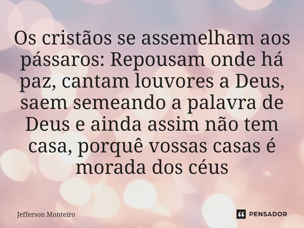 Os cristãos se assemelham aos pássaros: Repousam onde há paz, cantam louvores a Deus, saem semeando a palavra de Deus e ainda assim não tem casa, porquê vossas ... Frase de Jefferson monteiro.