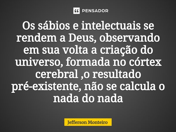 ⁠Os sábios e intelectuais se rendem a Deus, observando em sua volta a criação do universo, formada no córtex cerebral ,o resultado pré-existente, não se calcula... Frase de Jefferson monteiro.