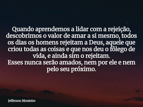 Quando aprendemos a lidar com a rejeição, descobrimos o valor de amar a si mesmo, todos os dias os homens rejeitam a Deus, aquele que criou todas as coisas e qu... Frase de Jefferson Monteiro.