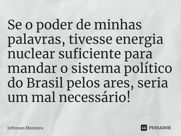 ⁠Se o poder de minhas palavras, tivesse energia nuclear suficiente para mandar o sistema político do Brasil pelos ares, seria um mal necessário!... Frase de Jefferson monteiro.