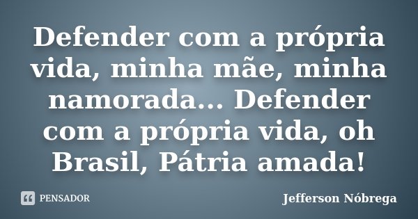 Defender com a própria vida, minha mãe, minha namorada... Defender com a própria vida, oh Brasil, Pátria amada!... Frase de Jefferson Nóbrega.
