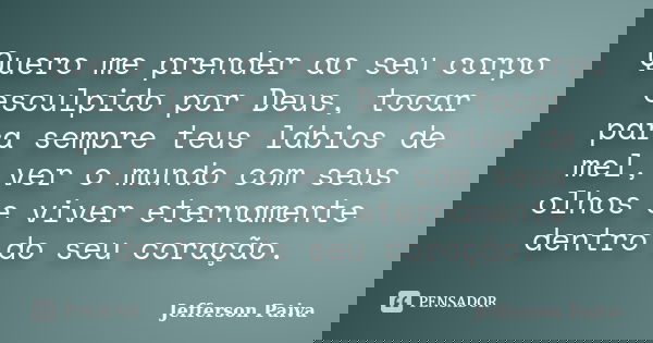 Quero me prender ao seu corpo esculpido por Deus, tocar para sempre teus lábios de mel, ver o mundo com seus olhos e viver eternamente dentro do seu coração.... Frase de Jefferson Paiva.