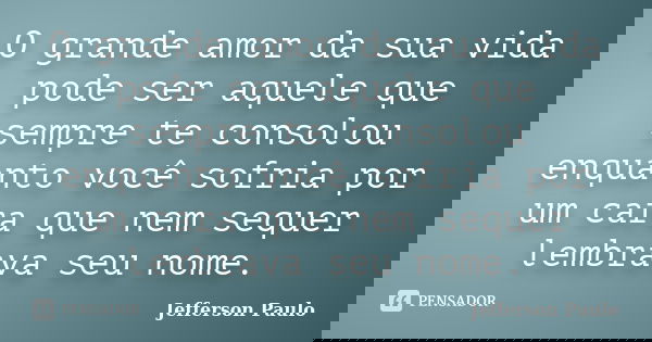 O grande amor da sua vida pode ser aquele que sempre te consolou enquanto você sofria por um cara que nem sequer lembrava seu nome.... Frase de Jefferson Paulo.