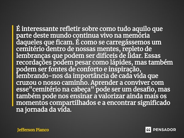 ⁠É interessante refletir sobre como tudo aquilo que parte deste mundo continua vivo na memória daqueles que ficam. É como se carregássemos um cemitério dentro d... Frase de Jefferson Pianco.