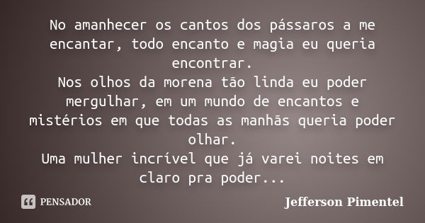 No amanhecer os cantos dos pássaros a me encantar, todo encanto e magia eu queria encontrar. Nos olhos da morena tão linda eu poder mergulhar, em um mundo de en... Frase de Jefferson Pimentel.