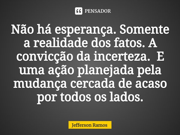 ⁠Não há esperança. Somente a realidade dos fatos. A convicção da incerteza. E uma ação planejada pela mudança cercada de acaso por todos os lados.... Frase de Jefferson Ramos.