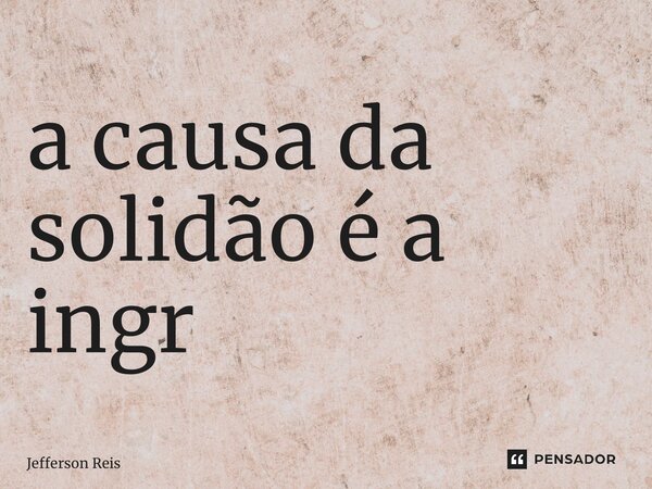 ⁠a causa da solidão é a ingratidão... Frase de Jefferson Reis.