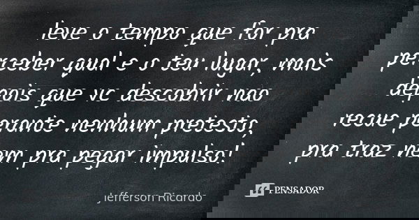 leve o tempo que for pra perceber qual e o teu lugar, mais depois que vc descobrir nao recue perante nenhum pretesto, pra traz nem pra pegar impulso!... Frase de Jefferson Ricardo.