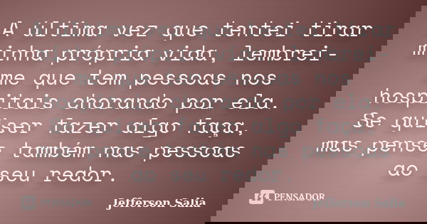 A última vez que tentei tirar minha própria vida, lembrei-me que tem pessoas nos hospitais chorando por ela. Se quiser fazer algo faça, mas pense também nas pes... Frase de Jefferson Salia.