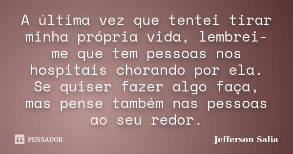 A última vez que tentei tirar minha própria vida, lembrei-me que tem pessoas nos hospitais chorando por ela. Se quiser fazer algo faça, mas pense também nas pes... Frase de Jefferson Salia.