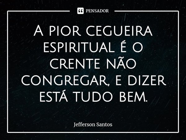 ⁠A pior cegueira espiritual é o crente não congregar, e dizer está tudo bem.... Frase de Jefferson Santos.