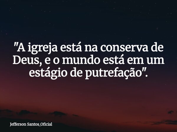 "A igreja está na conserva de Deus, e o mundo está em um estágio de putrefação".... Frase de Jefferson Santos_Oficial.