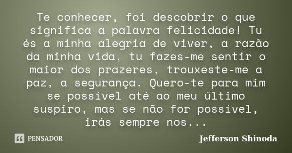 Te conhecer, foi descobrir o que significa a palavra felicidade! Tu és a minha alegria de viver, a razão da minha vida, tu fazes-me sentir o maior dos prazeres,... Frase de Jefferson Shinoda.