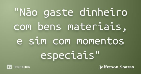 "Não gaste dinheiro com bens materiais, e sim com momentos especiais"... Frase de Jefferson Soares.