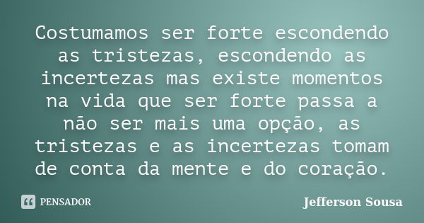 Costumamos ser forte escondendo as tristezas, escondendo as incertezas mas existe momentos na vida que ser forte passa a não ser mais uma opção, as tristezas e ... Frase de Jefferson Sousa.