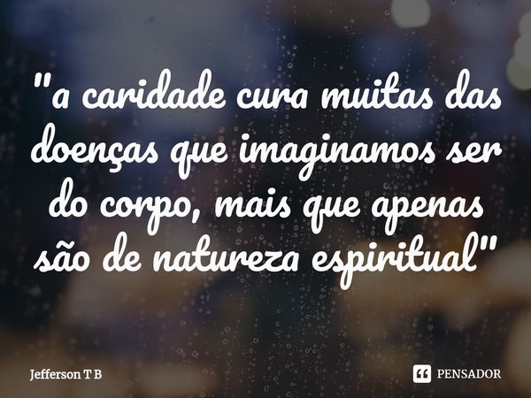 "a caridade cura muitas das doenças que imaginamos ser do corpo, mais que apenas são de natureza espiritual"... Frase de Jefferson T B.