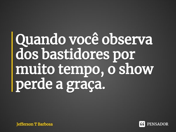 ⁠Quando você observa dos bastidores por muito tempo, o show perde a graça.... Frase de Jefferson T Barbosa.