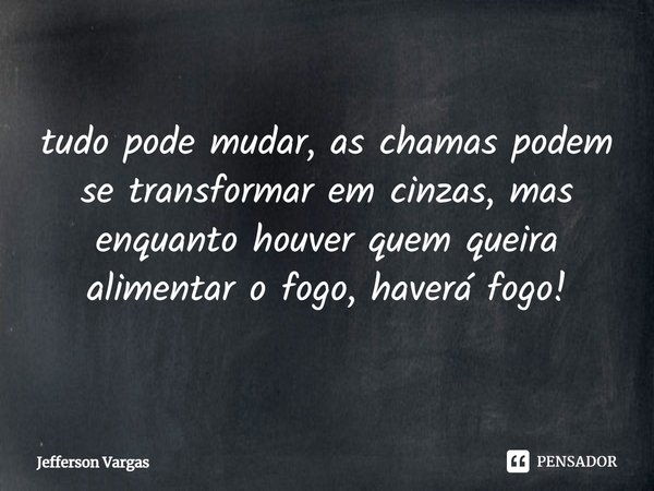 tudo pode mudar, as chamas podem se transformar em cinzas, mas enquanto houver quem queira alimentar o fogo, haverá fogo!... Frase de Jefferson Vargas.
