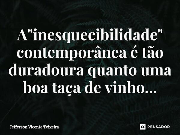 ⁠A "inesquecibilidade" contemporânea é tão duradoura quanto uma boa taça de vinho...... Frase de Jefferson Vicente Teixeira.